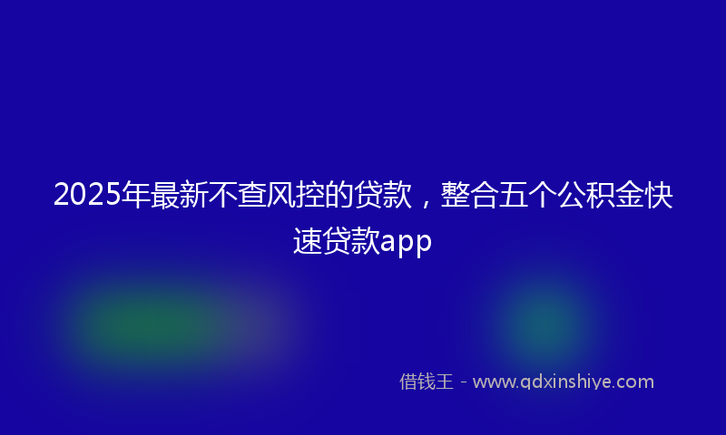 2025年最新不查风控的贷款，整合五个公积金快速贷款app