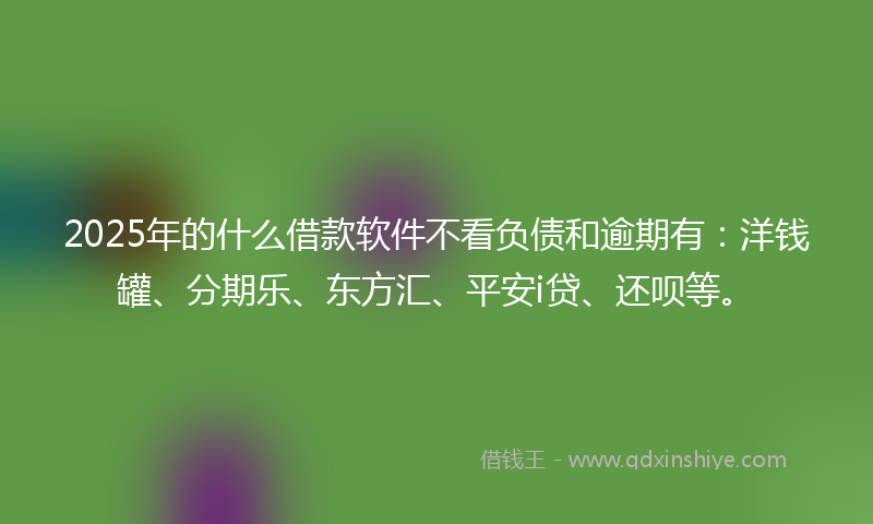 2025年的什么借款软件不看负债和逾期有：洋钱罐、分期乐、东方汇、平安i贷、还呗等。