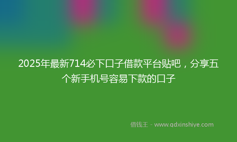 2025年最新714必下口子借款平台贴吧，分享五个新手机号容易下款的口子
