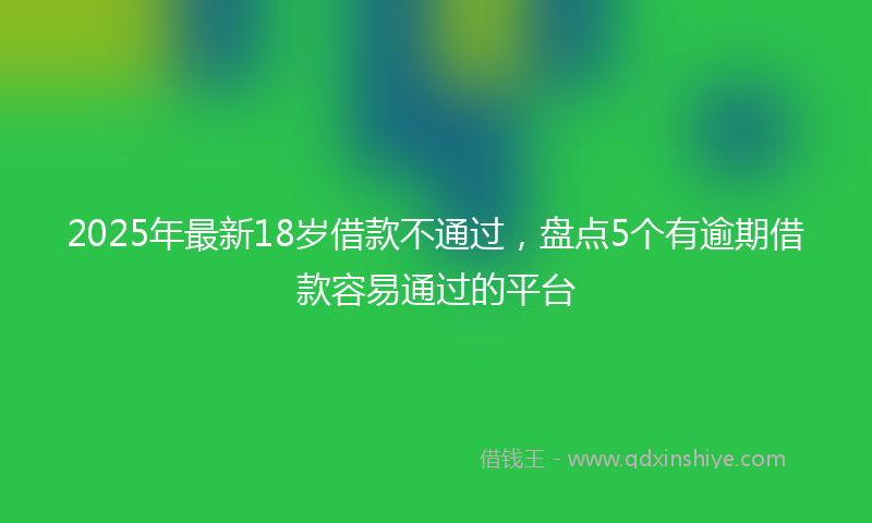 2025年最新18岁借款不通过，盘点5个有逾期借款容易通过的平台