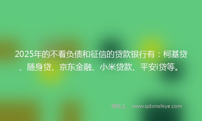 2025年的不看负债和征信的贷款银行有：柯基贷、随身贷、京东金融、小米贷款、平安i贷等。