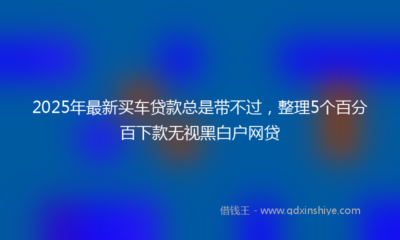 2025年最新买车贷款总是带不过，整理5个百分百下款无视黑白户网贷