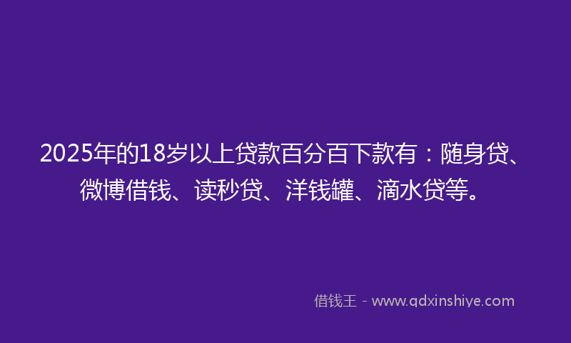 2025年的18岁以上贷款百分百下款有：随身贷、微博借钱、读秒贷、洋钱罐、滴水贷等。