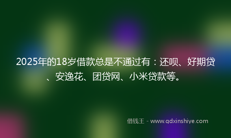 2025年的18岁借款总是不通过有：还呗、好期贷、安逸花、团贷网、小米贷款等。