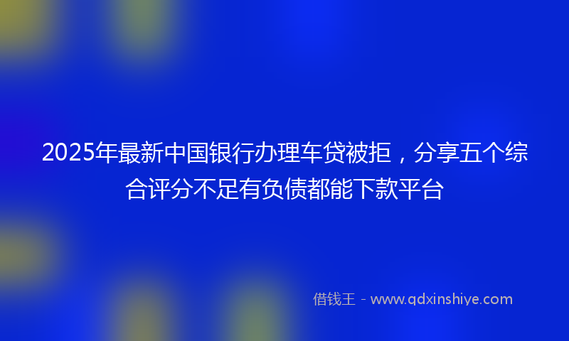 2025年最新中国银行办理车贷被拒，分享五个综合评分不足有负债都能下款平台