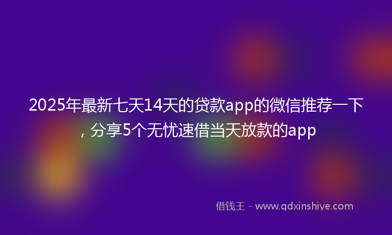 2025年最新七天14天的贷款app的微信推荐一下，分享5个无忧速借当天放款的app