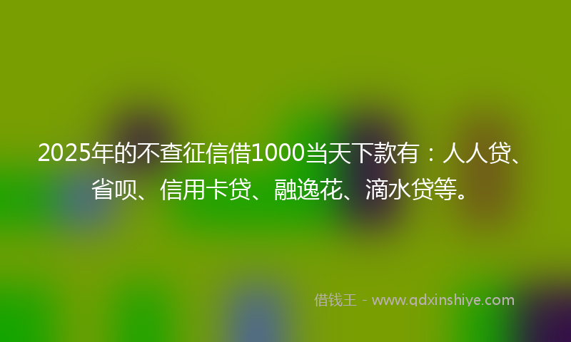 2025年的不查征信借1000当天下款有：人人贷、省呗、信用卡贷、融逸花、滴水贷等。