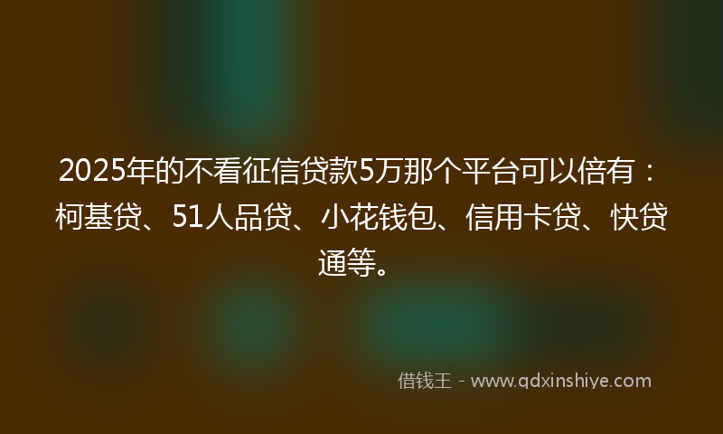 2025年的不看征信贷款5万那个平台可以倍有：柯基贷、51人品贷、小花钱包、信用卡贷、快贷通等。
