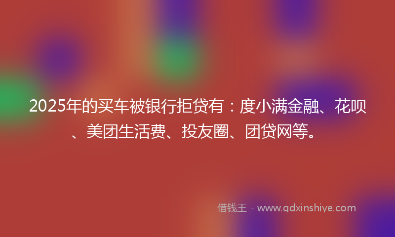 2025年的买车被银行拒贷有：度小满金融、花呗、美团生活费、投友圈、团贷网等。