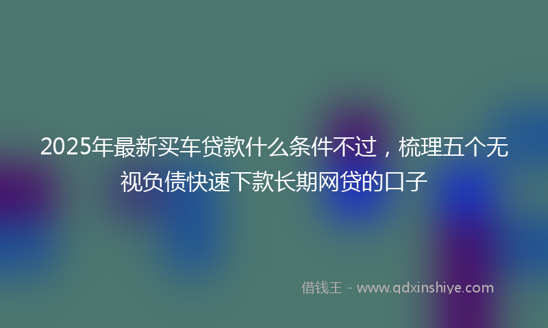 2025年最新买车贷款什么条件不过，梳理五个无视负债快速下款长期网贷的口子