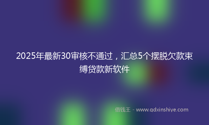 2025年最新30审核不通过，汇总5个摆脱欠款束缚贷款新软件