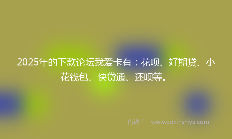 2025年的下款论坛我爱卡有：花呗、好期贷、小花钱包、快贷通、还呗等。
