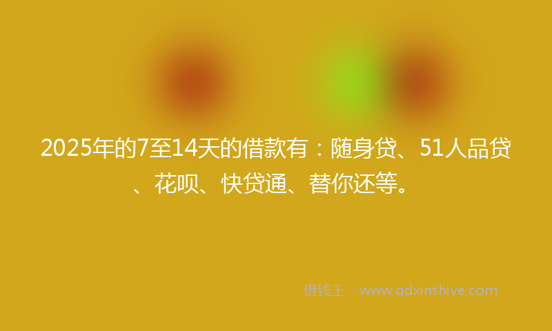 2025年的7至14天的借款有：随身贷、51人品贷、花呗、快贷通、替你还等。