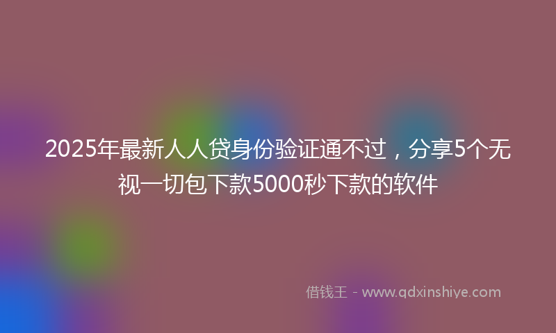 2025年最新人人贷身份验证通不过，分享5个无视一切包下款5000秒下款的软件