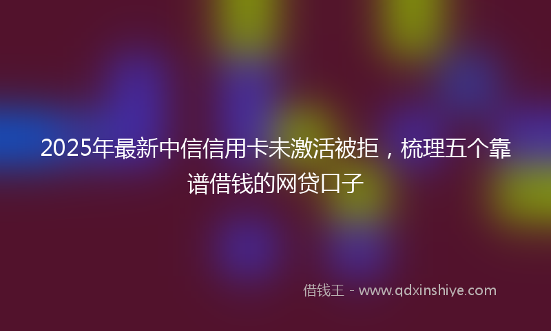 2025年最新中信信用卡未激活被拒，梳理五个靠谱借钱的网贷口子
