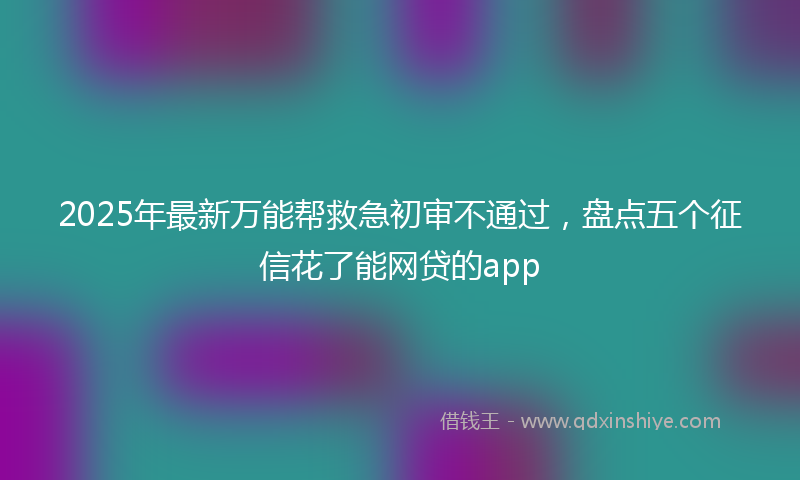 2025年最新万能帮救急初审不通过，盘点五个征信花了能网贷的app