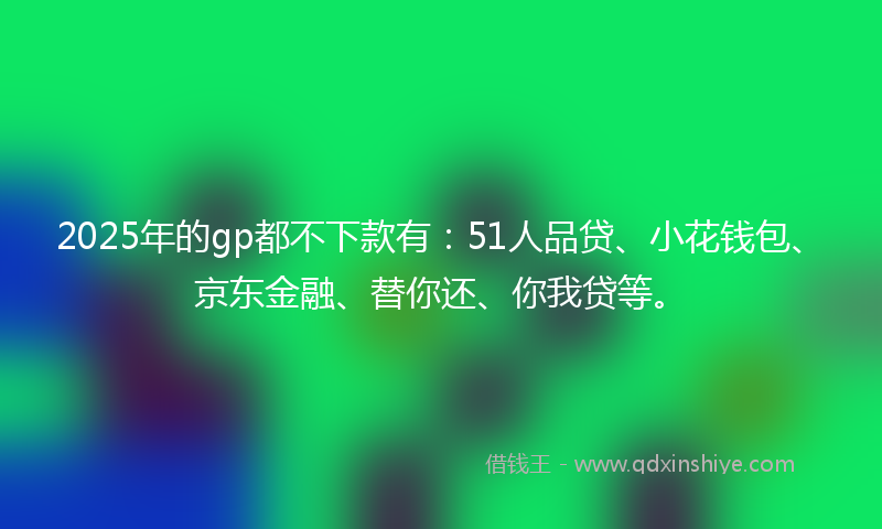 2025年的gp都不下款有：51人品贷、小花钱包、京东金融、替你还、你我贷等。