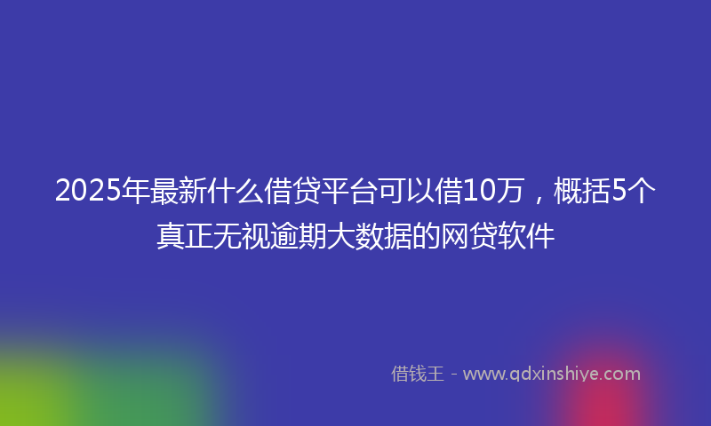 2025年最新什么借贷平台可以借10万，概括5个真正无视逾期大数据的网贷软件