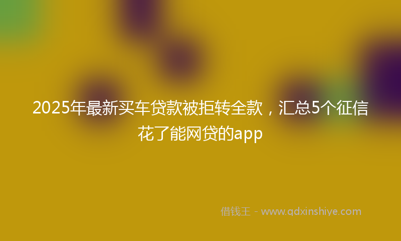 2025年最新买车贷款被拒转全款，汇总5个征信花了能网贷的app