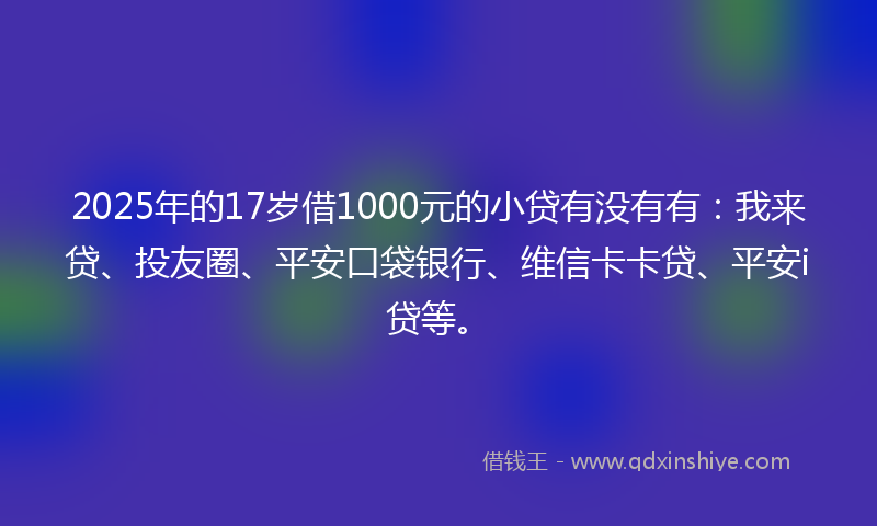 2025年的17岁借1000元的小贷有没有有：我来贷、投友圈、平安口袋银行、维信卡卡贷、平安i贷等。