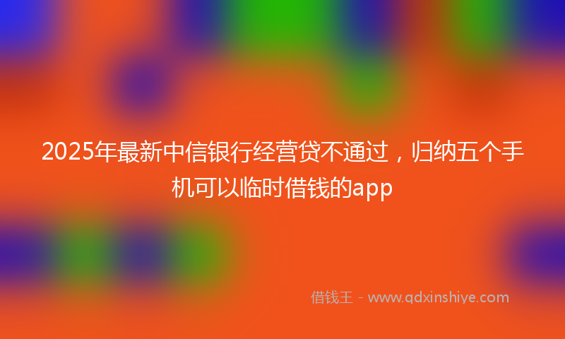 2025年最新中信银行经营贷不通过，归纳五个手机可以临时借钱的app