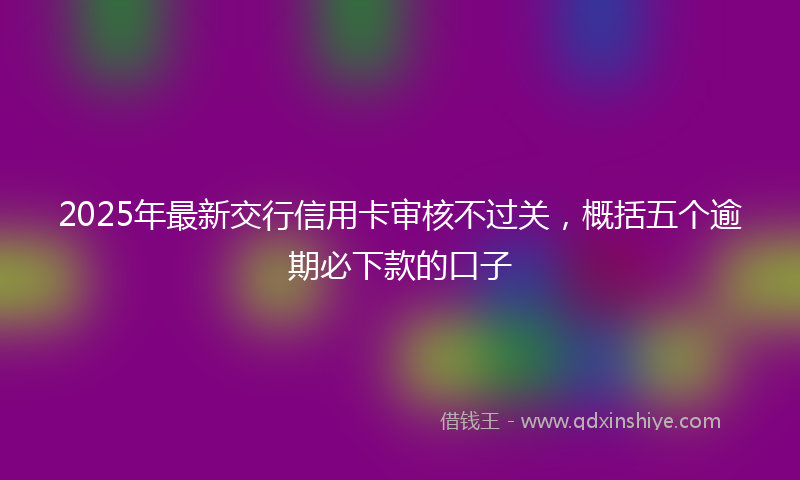 2025年最新交行信用卡审核不过关，概括五个逾期必下款的口子