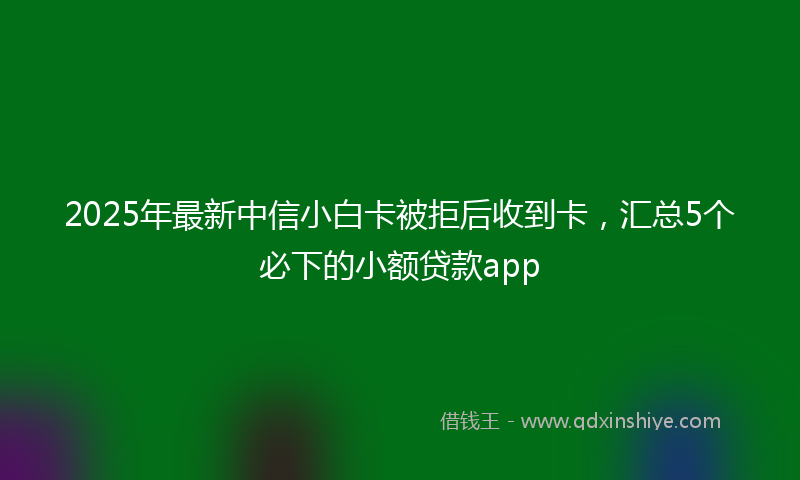 2025年最新中信小白卡被拒后收到卡，汇总5个必下的小额贷款app