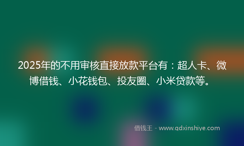 2025年的不用审核直接放款平台有：超人卡、微博借钱、小花钱包、投友圈、小米贷款等。
