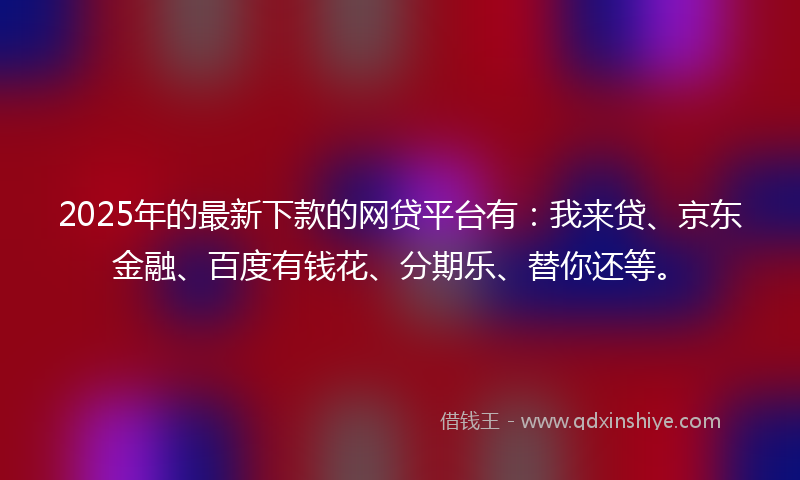 2025年的最新下款的网贷平台有：我来贷、京东金融、百度有钱花、分期乐、替你还等。