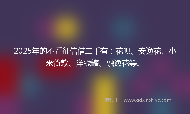 2025年的不看征信借三千有：花呗、安逸花、小米贷款、洋钱罐、融逸花等。