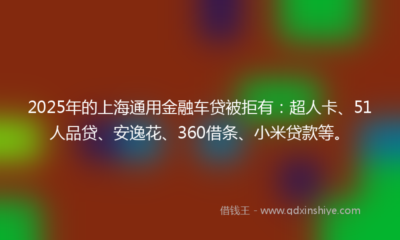 2025年的上海通用金融车贷被拒有：超人卡、51人品贷、安逸花、360借条、小米贷款等。