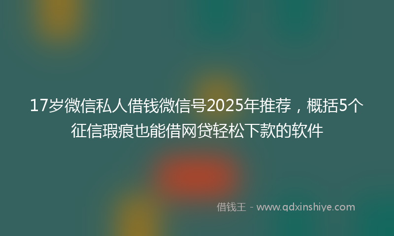 17岁微信私人借钱微信号2025年推荐，概括5个征信瑕疵也能借网贷轻松下款的软件