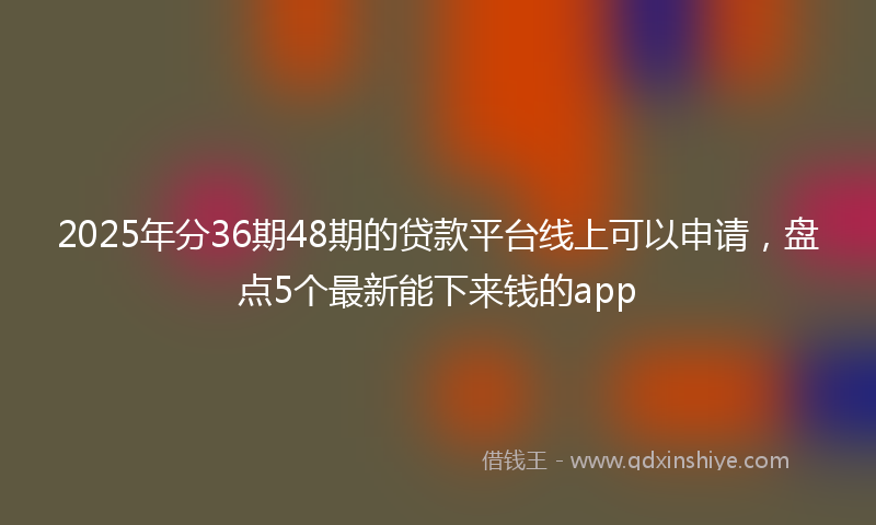 2025年分36期48期的贷款平台线上可以申请，盘点5个最新能下来钱的app
