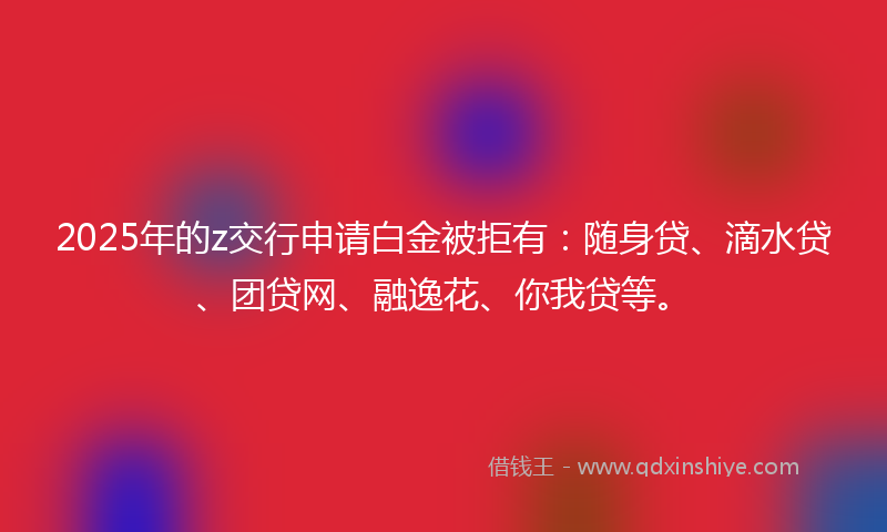 2025年的z交行申请白金被拒有：随身贷、滴水贷、团贷网、融逸花、你我贷等。