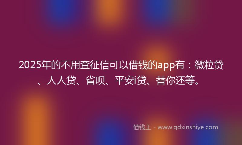 2025年的不用查征信可以借钱的app有：微粒贷、人人贷、省呗、平安i贷、替你还等。