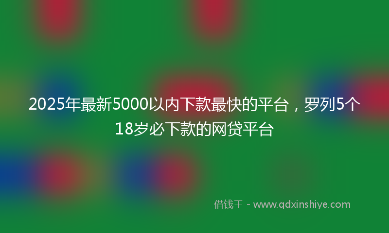 2025年最新5000以内下款最快的平台，罗列5个18岁必下款的网贷平台