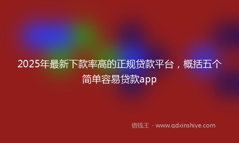 2025年最新下款率高的正规贷款平台，概括五个简单容易贷款app