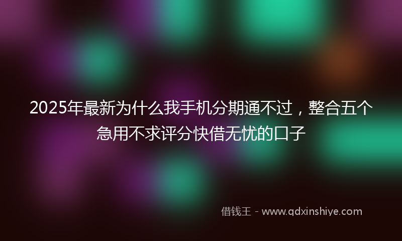 2025年最新为什么我手机分期通不过，整合五个急用不求评分快借无忧的口子