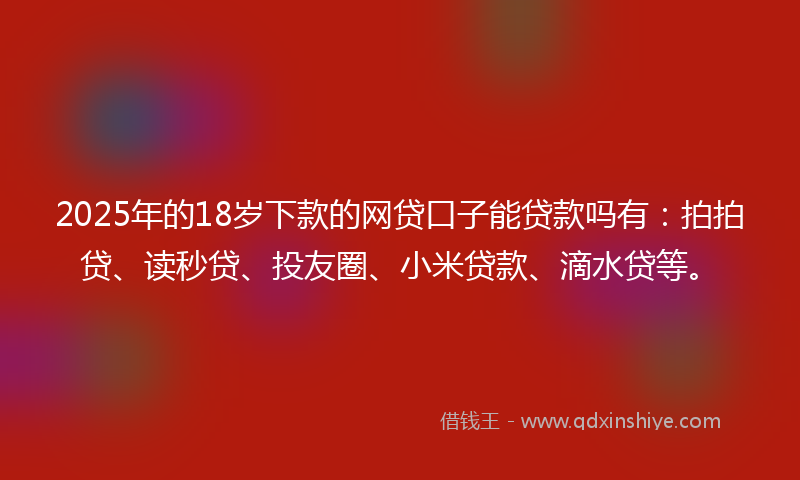2025年的18岁下款的网贷口子能贷款吗有：拍拍贷、读秒贷、投友圈、小米贷款、滴水贷等。