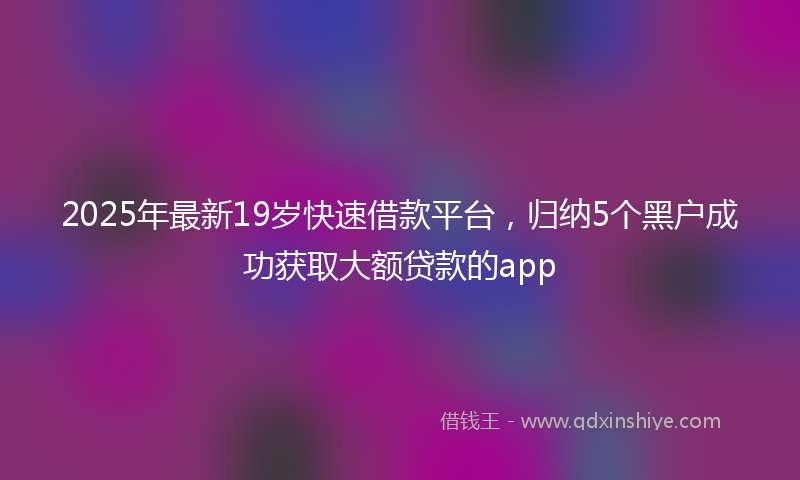 2025年最新19岁快速借款平台，归纳5个黑户成功获取大额贷款的app
