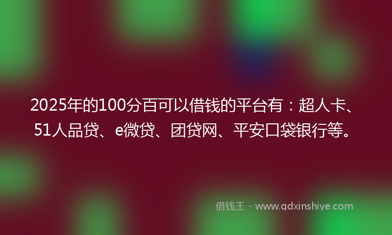 2025年的100分百可以借钱的平台有：超人卡、51人品贷、e微贷、团贷网、平安口袋银行等。