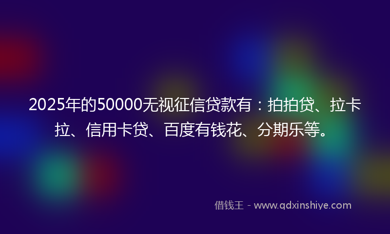 2025年的50000无视征信贷款有：拍拍贷、拉卡拉、信用卡贷、百度有钱花、分期乐等。