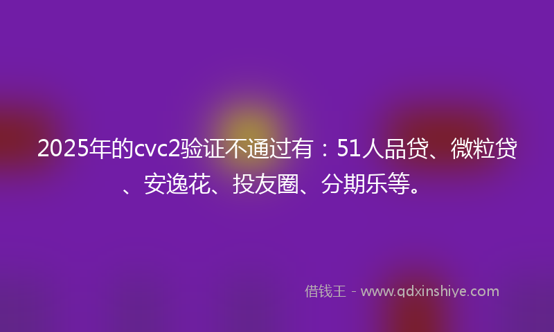 2025年的cvc2验证不通过有：51人品贷、微粒贷、安逸花、投友圈、分期乐等。