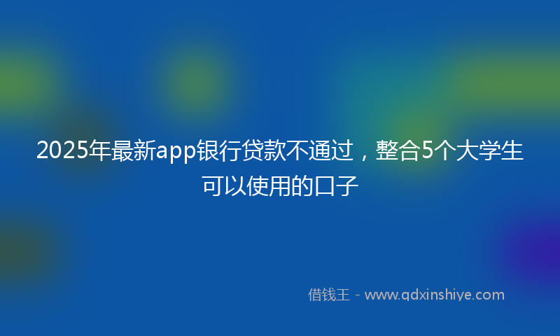 2025年最新app银行贷款不通过，整合5个大学生可以使用的口子