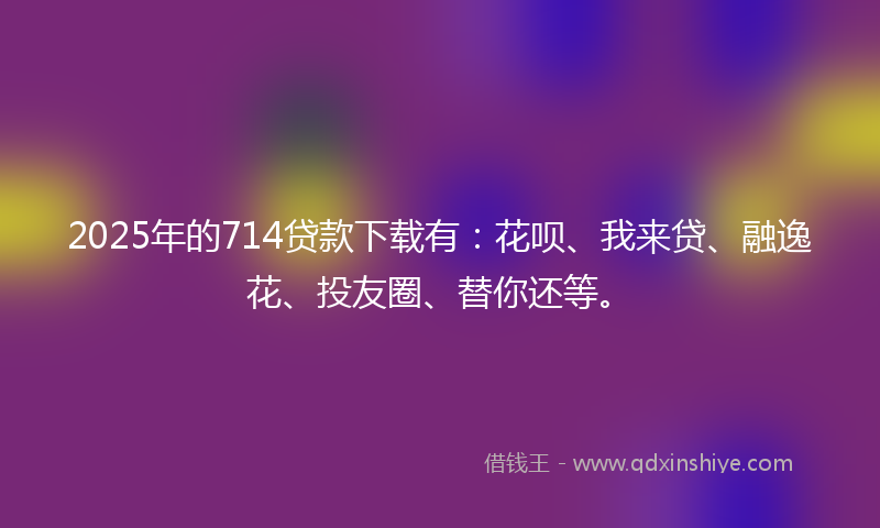 2025年的714贷款下载有：花呗、我来贷、融逸花、投友圈、替你还等。