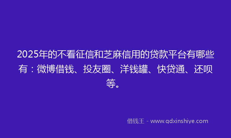 2025年的不看征信和芝麻信用的贷款平台有哪些有：微博借钱、投友圈、洋钱罐、快贷通、还呗等。