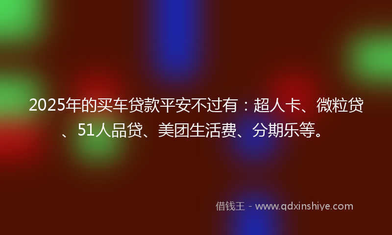 2025年的买车贷款平安不过有：超人卡、微粒贷、51人品贷、美团生活费、分期乐等。