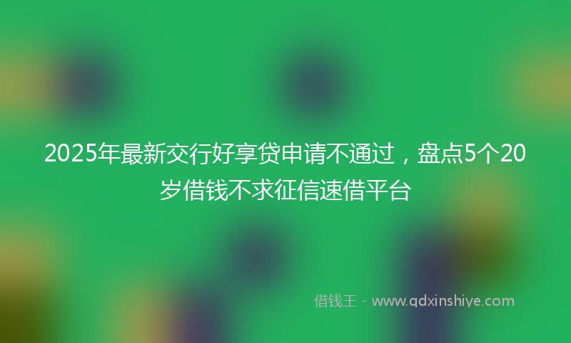 2025年最新交行好享贷申请不通过，盘点5个20岁借钱不求征信速借平台