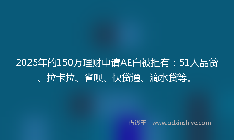 2025年的150万理财申请AE白被拒有：51人品贷、拉卡拉、省呗、快贷通、滴水贷等。