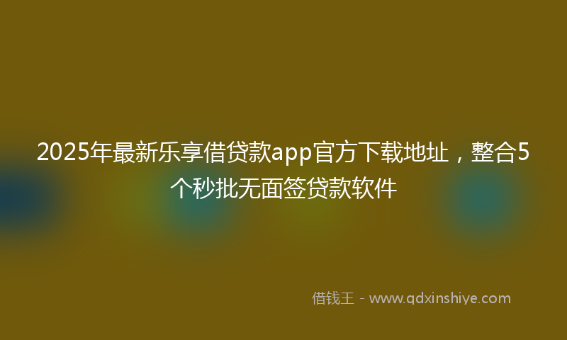 2025年最新乐享借贷款app官方下载地址，整合5个秒批无面签贷款软件